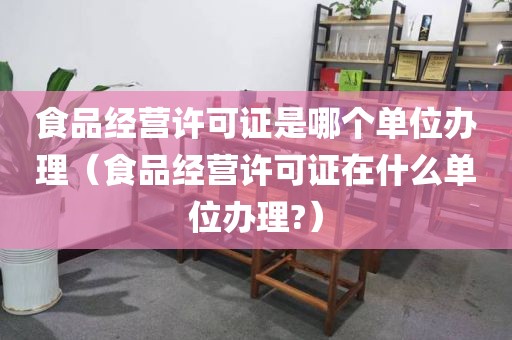 食品经营许可证是哪个单位办理（食品经营许可证在什么单位办理?）