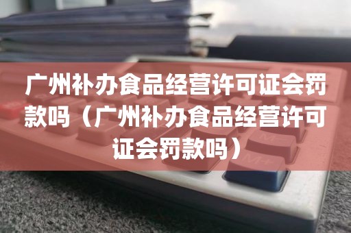 广州补办食品经营许可证会罚款吗（广州补办食品经营许可证会罚款吗）
