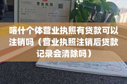 喀什个体营业执照有贷款可以注销吗（营业执照注销后贷款记录会清除吗）