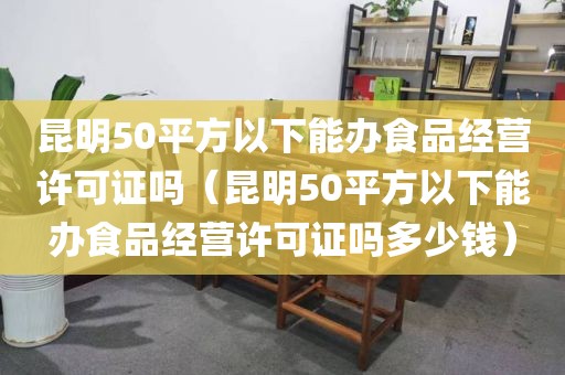 昆明50平方以下能办食品经营许可证吗（昆明50平方以下能办食品经营许可证吗多少钱）