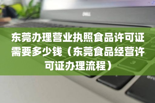 东莞办理营业执照食品许可证需要多少钱（东莞食品经营许可证办理流程）