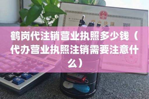鹤岗代注销营业执照多少钱（代办营业执照注销需要注意什么）