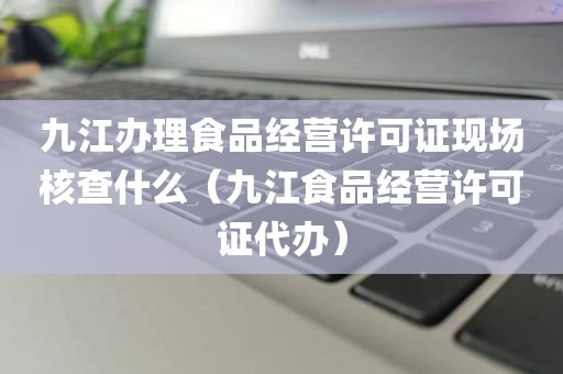 九江办理食品经营许可证现场核查什么（九江食品经营许可证代办）