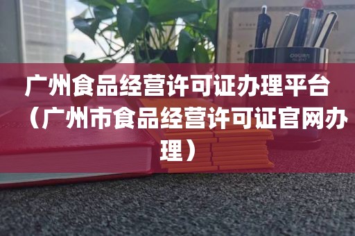 广州食品经营许可证办理平台（广州市食品经营许可证官网办理）