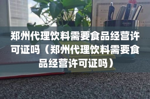 郑州代理饮料需要食品经营许可证吗（郑州代理饮料需要食品经营许可证吗）