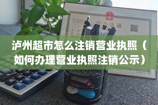 泸州超市怎么注销营业执照（如何办理营业执照注销公示）