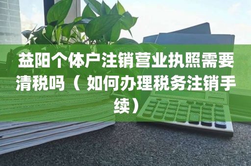 益阳个体户注销营业执照需要清税吗（ 如何办理税务注销手续）