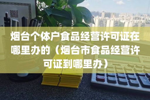 烟台个体户食品经营许可证在哪里办的（烟台市食品经营许可证到哪里办）