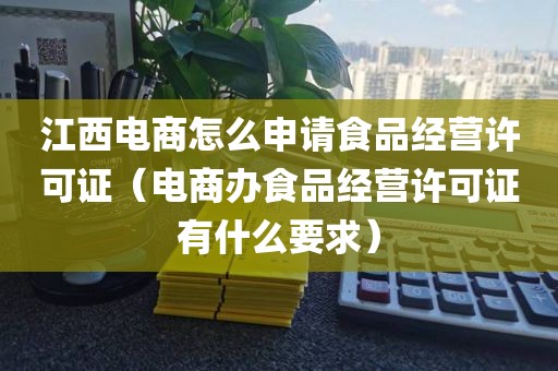 江西电商怎么申请食品经营许可证（电商办食品经营许可证有什么要求）