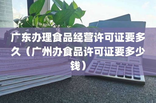 广东办理食品经营许可证要多久（广州办食品许可证要多少钱）