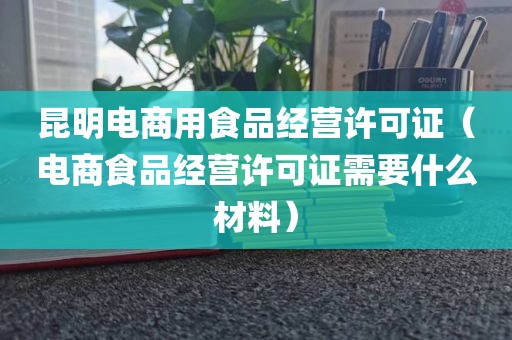昆明电商用食品经营许可证（电商食品经营许可证需要什么材料）