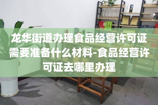 龙华街道办理食品经营许可证需要准备什么材料-食品经营许可证去哪里办理