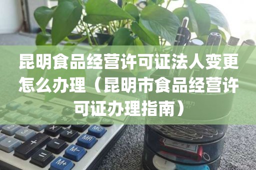 昆明食品经营许可证法人变更怎么办理（昆明市食品经营许可证办理指南）