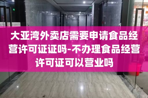大亚湾外卖店需要申请食品经营许可证证吗-不办理食品经营许可证可以营业吗