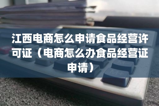 江西电商怎么申请食品经营许可证（电商怎么办食品经营证申请）