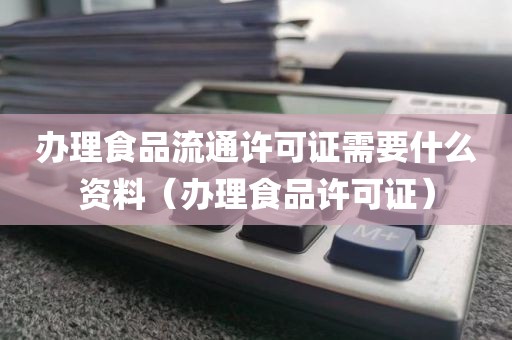 办理食品流通许可证需要什么资料（办理食品许可证）