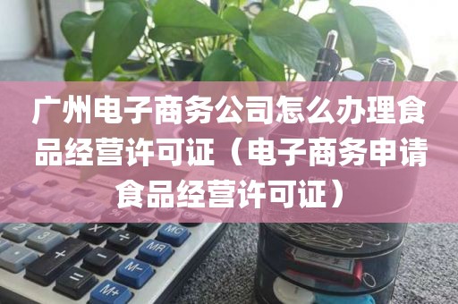 广州电子商务公司怎么办理食品经营许可证（电子商务申请食品经营许可证）