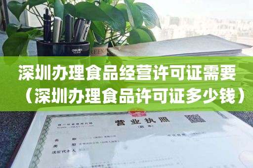 深圳办理食品经营许可证需要（深圳办理食品许可证多少钱）