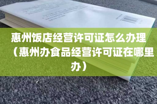惠州饭店经营许可证怎么办理（惠州办食品经营许可证在哪里办）