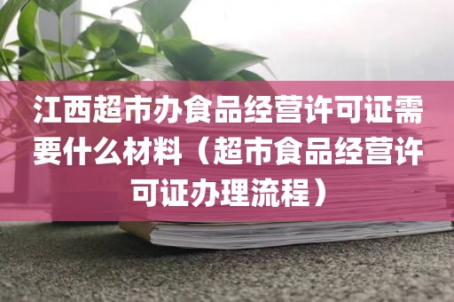 江西超市办食品经营许可证需要什么材料（超市食品经营许可证办理流程）