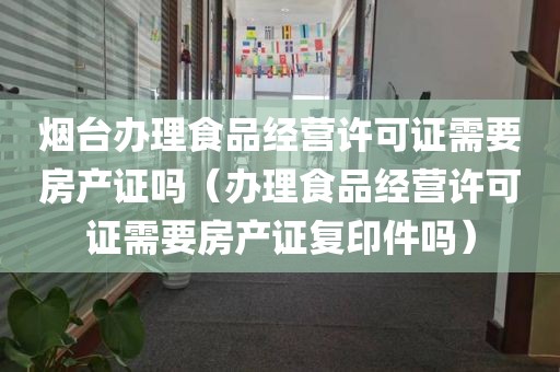 烟台办理食品经营许可证需要房产证吗（办理食品经营许可证需要房产证复印件吗）
