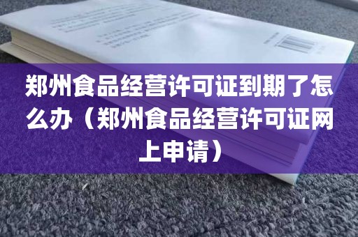 郑州食品经营许可证到期了怎么办（郑州食品经营许可证网上申请）