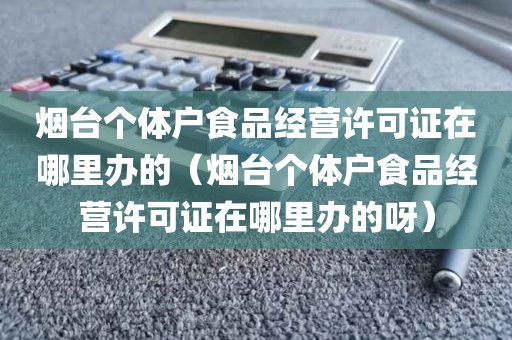 烟台个体户食品经营许可证在哪里办的（烟台个体户食品经营许可证在哪里办的呀）