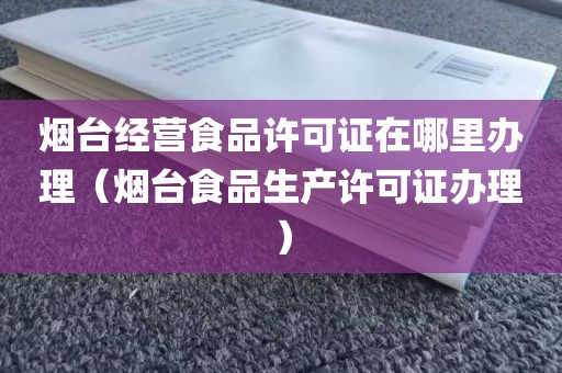 烟台经营食品许可证在哪里办理（烟台食品生产许可证办理）