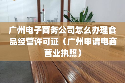 广州电子商务公司怎么办理食品经营许可证（广州申请电商营业执照）