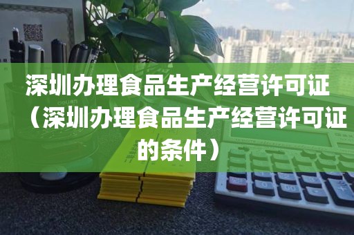 深圳办理食品生产经营许可证（深圳办理食品生产经营许可证的条件）