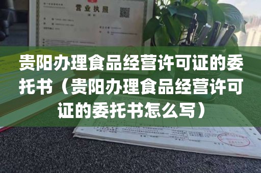 贵阳办理食品经营许可证的委托书（贵阳办理食品经营许可证的委托书怎么写）