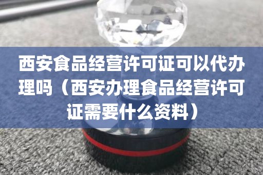 西安食品经营许可证可以代办理吗（西安办理食品经营许可证需要什么资料）