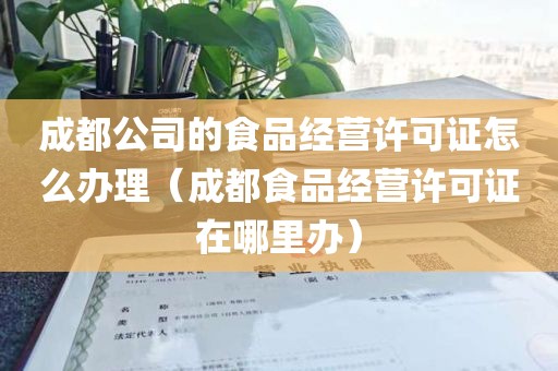 成都公司的食品经营许可证怎么办理（成都食品经营许可证在哪里办）