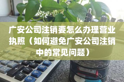 广安公司注销要怎么办理营业执照（如何避免广安公司注销中的常见问题）