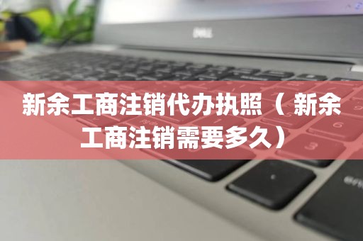 新余工商注销代办执照（ 新余工商注销需要多久）