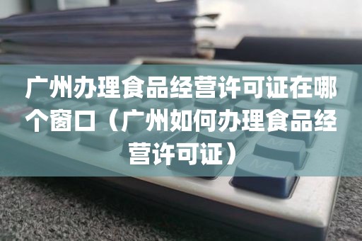 广州办理食品经营许可证在哪个窗口（广州如何办理食品经营许可证）