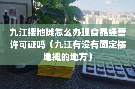 九江摆地摊怎么办理食品经营许可证吗（九江有没有固定摆地摊的地方）