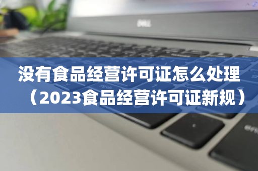 没有食品经营许可证怎么处理（2023食品经营许可证新规）