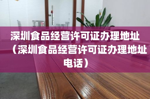 深圳食品经营许可证办理地址（深圳食品经营许可证办理地址电话）