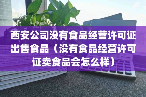 西安公司没有食品经营许可证出售食品（没有食品经营许可证卖食品会怎么样）