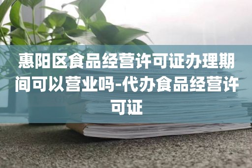 惠阳区食品经营许可证办理期间可以营业吗-代办食品经营许可证