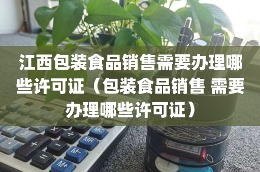 江西包装食品销售需要办理哪些许可证（包装食品销售 需要办理哪些许可证）