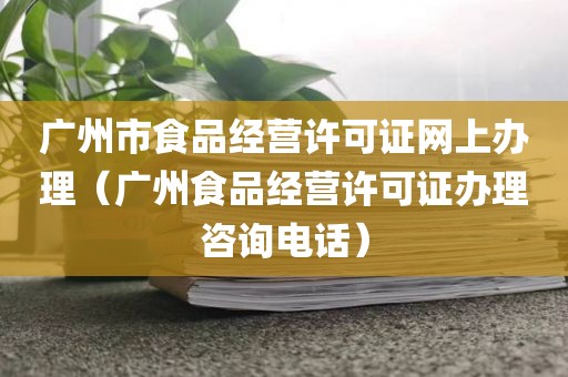 广州市食品经营许可证网上办理（广州食品经营许可证办理咨询电话）
