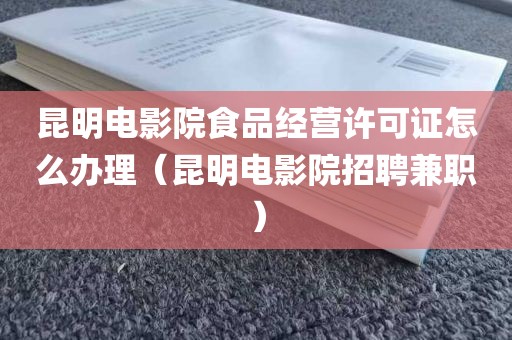 昆明电影院食品经营许可证怎么办理（昆明电影院招聘兼职）