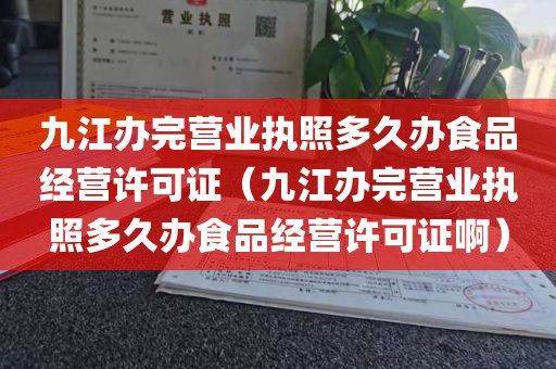 九江办完营业执照多久办食品经营许可证（九江办完营业执照多久办食品经营许可证啊）