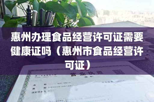 惠州办理食品经营许可证需要健康证吗（惠州市食品经营许可证）