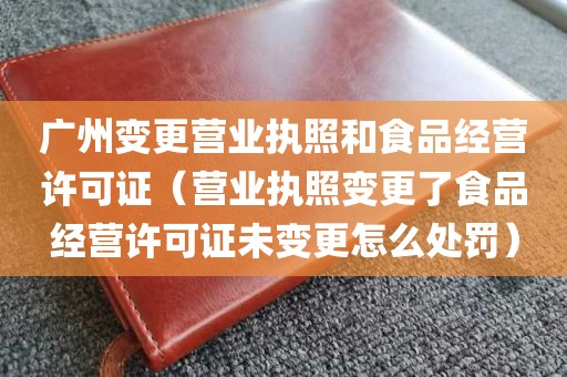 广州变更营业执照和食品经营许可证（营业执照变更了食品经营许可证未变更怎么处罚）