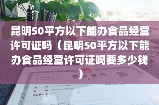 昆明50平方以下能办食品经营许可证吗（昆明50平方以下能办食品经营许可证吗要多少钱）