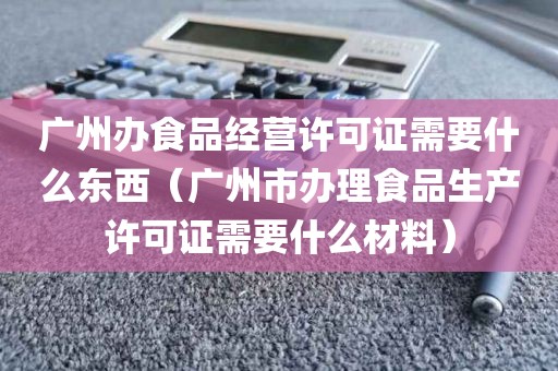 广州办食品经营许可证需要什么东西（广州市办理食品生产许可证需要什么材料）