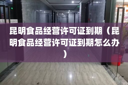 昆明食品经营许可证到期（昆明食品经营许可证到期怎么办）
